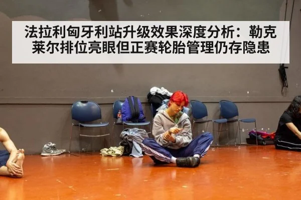 法拉利匈牙利站升级效果深度分析:勒克莱尔排位亮眼但正赛轮胎管理仍存隐患
